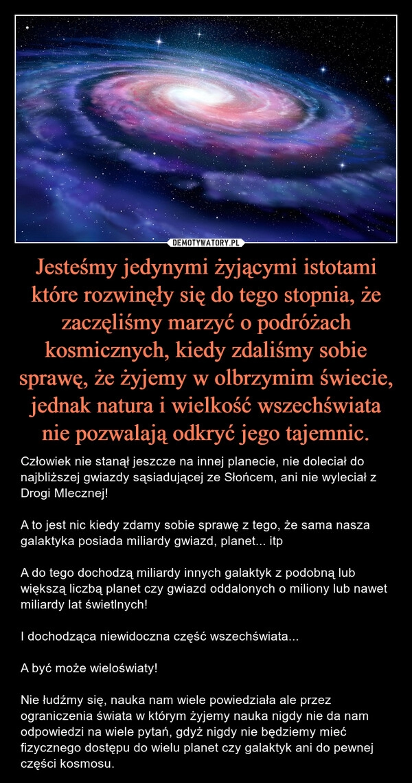 
    
Jesteśmy jedynymi żyjącymi istotami które rozwinęły się do tego stopnia, że zaczęliśmy marzyć o podróżach kosmicznych, kiedy zdaliśmy sobie sprawę, że żyjemy w olbrzymim świecie, jednak natura i wielkość wszechświata nie pozwalają odkryć jego tajemnic. 