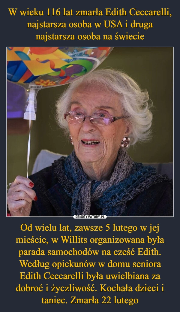 
    W wieku 116 lat zmarła Edith Ceccarelli, najstarsza osoba w USA i druga najstarsza osoba na świecie Od wielu lat, zawsze 5 lutego w jej mieście, w Willits organizowana była parada samochodów na cześć Edith. Według opiekunów w domu seniora Edith Ceccarelli była uwielbiana za dobroć i życzliwość. Kochała dzieci i taniec. Zmarła 22 lutego