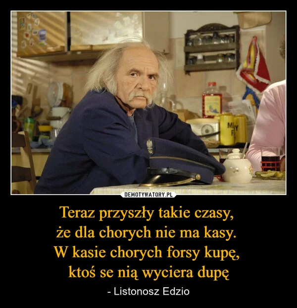 
    Teraz przyszły takie czasy, że dla chorych nie ma kasy. W kasie chorych forsy kupę, ktoś se nią wyciera dupę