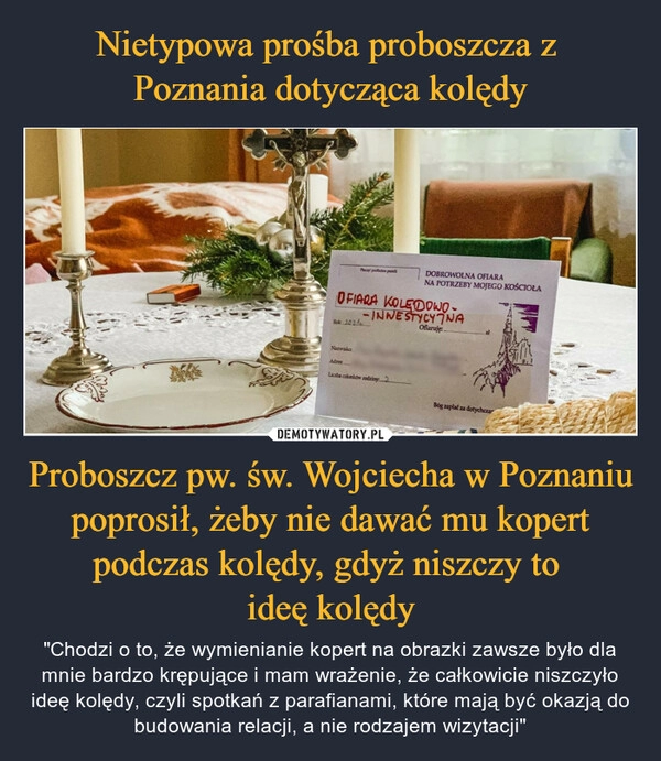 
    
Nietypowa prośba proboszcza z
Poznania dotycząca kolędy Proboszcz pw. św. Wojciecha w Poznaniu poprosił, żeby nie dawać mu kopert podczas kolędy, gdyż niszczy to
ideę kolędy 