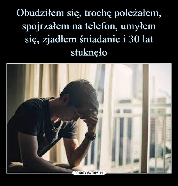 
    Obudziłem się, trochę poleżałem, spojrzałem na telefon, umyłem się, zjadłem śniadanie i 30 lat stuknęło