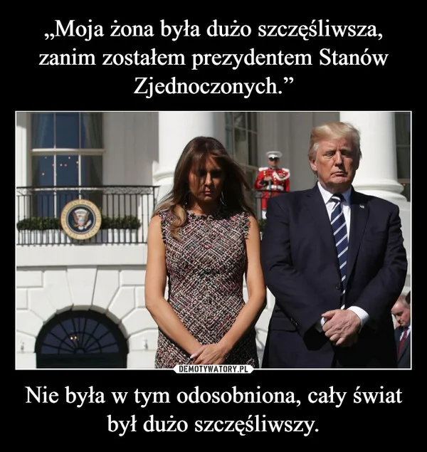 
    „Moja żona była dużo szczęśliwsza, zanim zostałem prezydentem Stanów Zjednoczonych.” Nie była w tym odosobniona, cały świat był dużo szczęśliwszy.