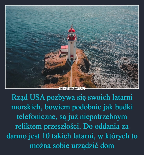 
    Rząd USA pozbywa się swoich latarni morskich, bowiem podobnie jak budki telefoniczne, są już niepotrzebnym reliktem przeszłości. Do oddania za darmo jest 10 takich latarni, w których to można sobie urządzić dom