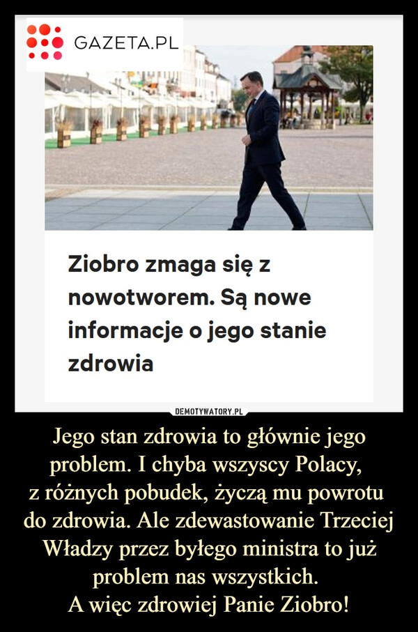 
    Jego stan zdrowia to głównie jego problem. I chyba wszyscy Polacy, 
z różnych pobudek, życzą mu powrotu 
do zdrowia. Ale zdewastowanie Trzeciej Władzy przez byłego ministra to już problem nas wszystkich. 
A więc zdrowiej Panie Ziobro!