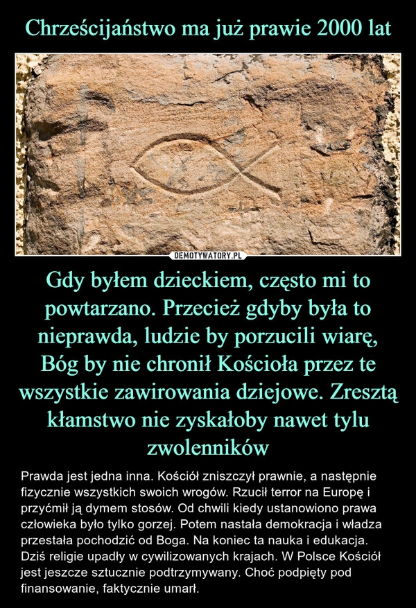 
    Chrześcijaństwo ma już prawie 2000 lat Gdy byłem dzieckiem, często mi to powtarzano. Przecież gdyby była to nieprawda, ludzie by porzucili wiarę, Bóg by nie chronił Kościoła przez te wszystkie zawirowania dziejowe. Zresztą kłamstwo nie zyskałoby nawet tylu zwolenników