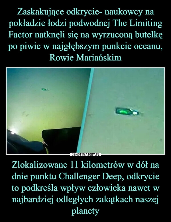 
    Zaskakujące odkrycie- naukowcy na pokładzie łodzi podwodnej The Limiting Factor natknęli się na wyrzuconą butelkę po piwie w najgłębszym punkcie oceanu, Rowie Mariańskim Zlokalizowane 11 kilometrów w dół na dnie punktu Challenger Deep, odkrycie to podkreśla wpływ człowieka nawet w najbardziej odległych zakątkach naszej planety