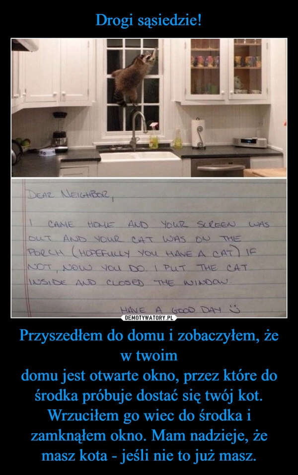 
    Drogi sąsiedzie! Przyszedłem do domu i zobaczyłem, że w twoim
domu jest otwarte okno, przez które do
środka próbuje dostać się twój kot.
Wrzuciłem go wiec do środka i zamknąłem okno. Mam nadzieje, że masz kota - jeśli nie to już masz.