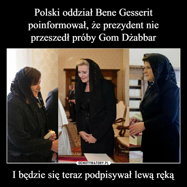 
    Polski oddział Bene Gesserit poinformował, że prezydent nie przeszedł próby Gom Dżabbar I będzie się teraz podpisywał lewą ręką