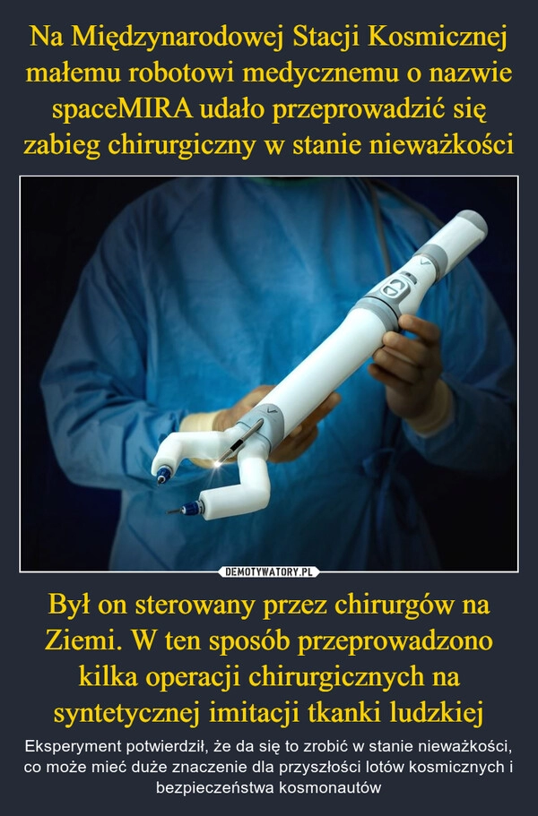 
    Na Międzynarodowej Stacji Kosmicznej małemu robotowi medycznemu o nazwie spaceMIRA udało przeprowadzić się zabieg chirurgiczny w stanie nieważkości Był on sterowany przez chirurgów na Ziemi. W ten sposób przeprowadzono kilka operacji chirurgicznych na syntetycznej imitacji tkanki ludzkiej