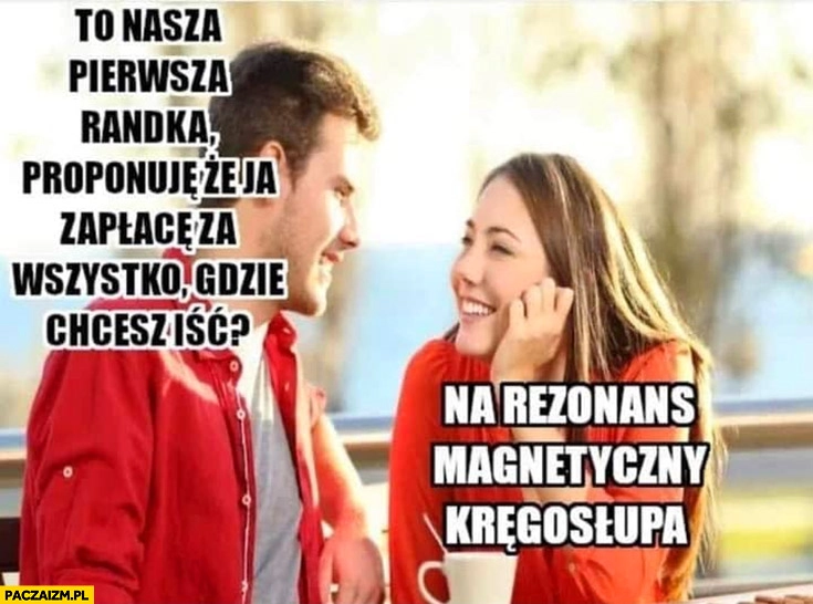 
    To nasza pierwsza randka proponuję, że ja zapłacę za wszystko, gdzie chcesz iść? Na rezonans magnetyczny kręgosłupa