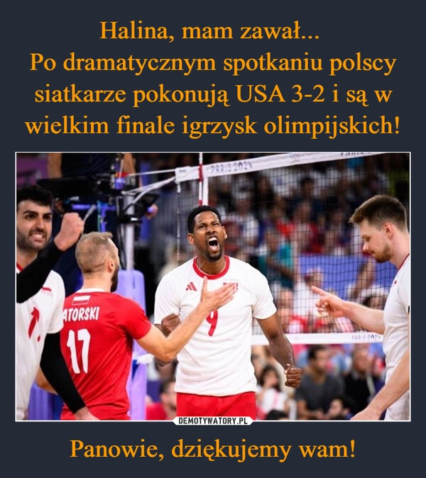 
    Halina, mam zawał... 
Po dramatycznym spotkaniu polscy siatkarze pokonują USA 3-2 i są w wielkim finale igrzysk olimpijskich! Panowie, dziękujemy wam!