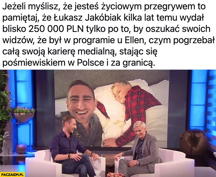 
    Jeśli myślisz, że jesteś życiowym przegrywem pamiętaj, że Łukasz Jakóbiak wydał ćwierć miliona żeby udawać, że był u Ellen czym pogrzebał swoją karierę stajać się pośmiewiskiem