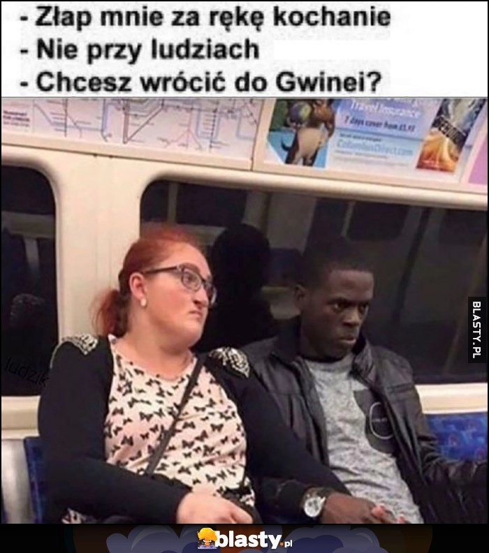 
    Złap mnie za rękę kochanie, nie przy ludziach, chcesz wrócić do Gwinei?