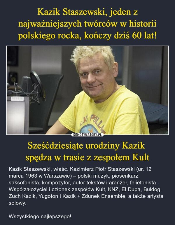 
    Kazik Staszewski, jeden z najważniejszych twórców w historii polskiego rocka, kończy dziś 60 lat! Sześćdziesiąte urodziny Kazik 
spędza w trasie z zespołem Kult