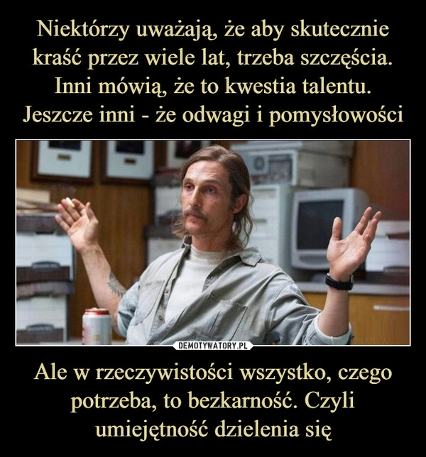 
    Niektórzy uważają, że aby skutecznie kraść przez wiele lat, trzeba szczęścia. Inni mówią, że to kwestia talentu. Jeszcze inni - że odwagi i pomysłowości Ale w rzeczywistości wszystko, czego potrzeba, to bezkarność. Czyli umiejętność dzielenia się