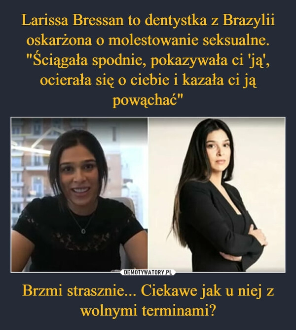 
    Larissa Bressan to dentystka z Brazylii oskarżona o molestowanie seksualne. "Ściągała spodnie, pokazywała ci 'ją', ocierała się o ciebie i kazała ci ją powąchać" Brzmi strasznie... Ciekawe jak u niej z wolnymi terminami?