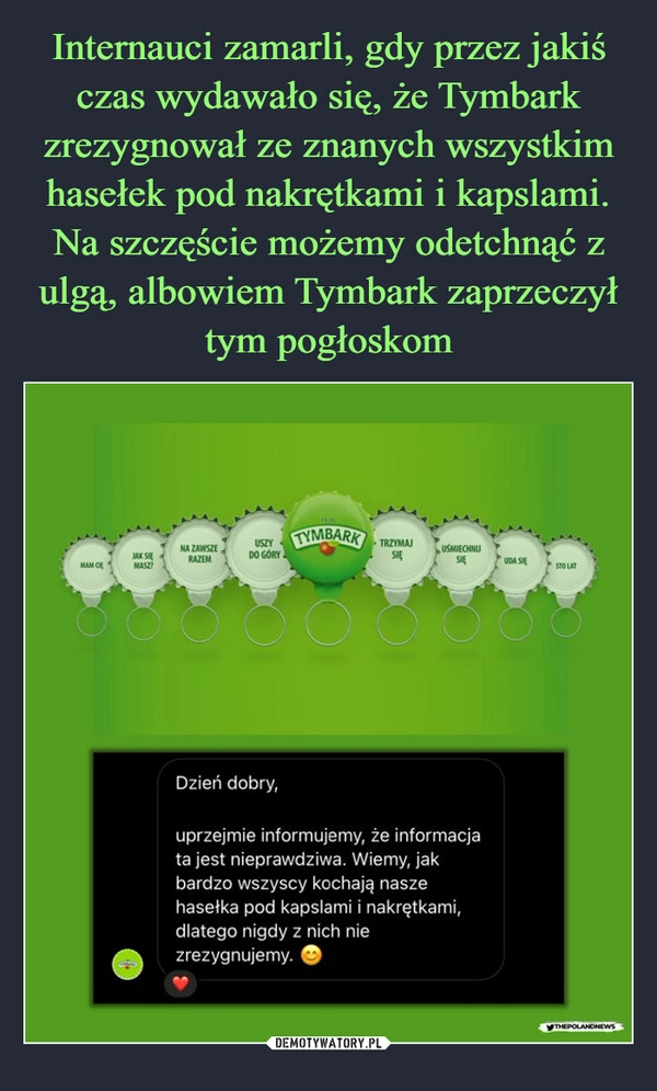 
    Internauci zamarli, gdy przez jakiś czas wydawało się, że Tymbark zrezygnował ze znanych wszystkim hasełek pod nakrętkami i kapslami. Na szczęście możemy odetchnąć z ulgą, albowiem Tymbark zaprzeczył tym pogłoskom