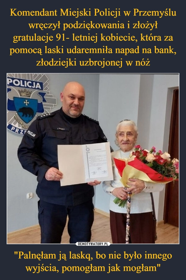 
    
Komendant Miejski Policji w Przemyślu wręczył podziękowania i złożył gratulacje 91- letniej kobiecie, która za pomocą laski udaremniła napad na bank, złodziejki uzbrojonej w nóż "Palnęłam ją laskq, bo nie było innego wyjścia, pomogłam jak mogłam" 