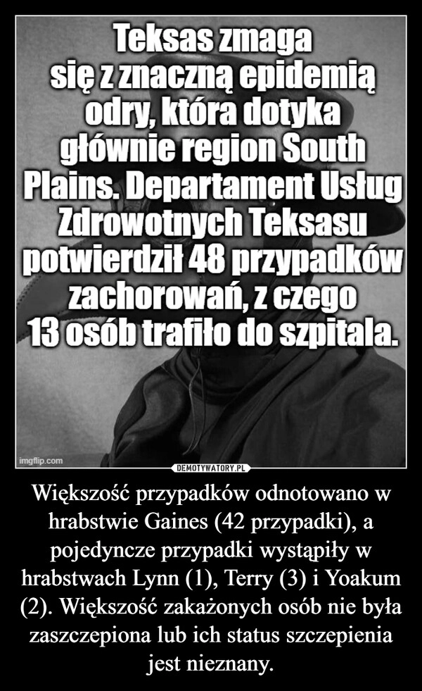 
    Większość przypadków odnotowano w hrabstwie Gaines (42 przypadki), a pojedyncze przypadki wystąpiły w hrabstwach Lynn (1), Terry (3) i Yoakum (2). Większość zakażonych osób nie była zaszczepiona lub ich status szczepienia jest nieznany.