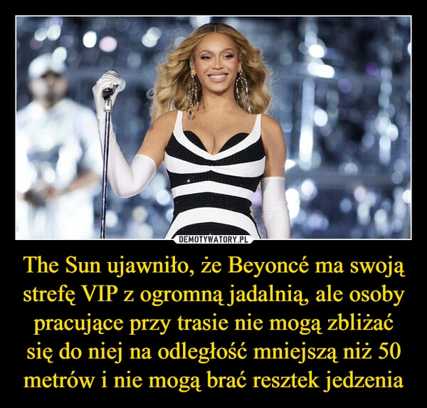 
    The Sun ujawniło, że Beyoncé ma swoją strefę VIP z ogromną jadalnią, ale osoby pracujące przy trasie nie mogą zbliżać się do niej na odległość mniejszą niż 50 metrów i nie mogą brać resztek jedzenia