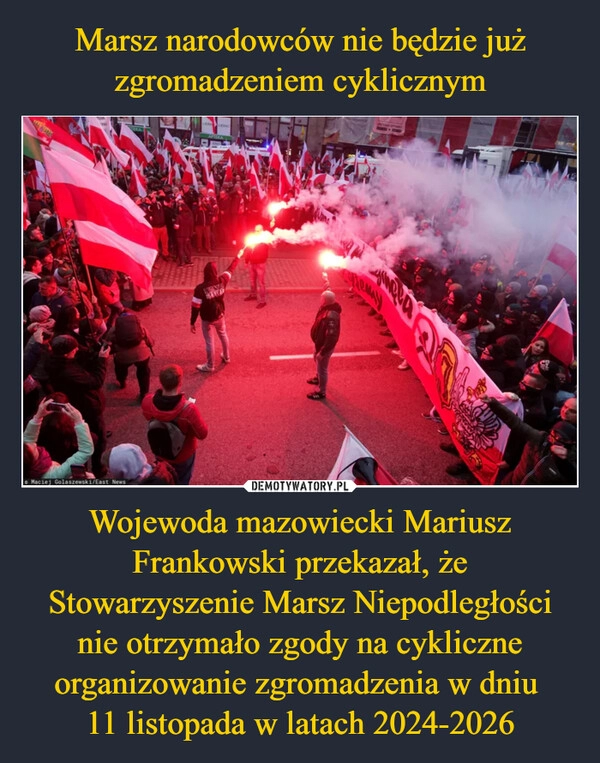 
    Marsz narodowców nie będzie już zgromadzeniem cyklicznym Wojewoda mazowiecki Mariusz Frankowski przekazał, że Stowarzyszenie Marsz Niepodległości nie otrzymało zgody na cykliczne organizowanie zgromadzenia w dniu 
11 listopada w latach 2024-2026