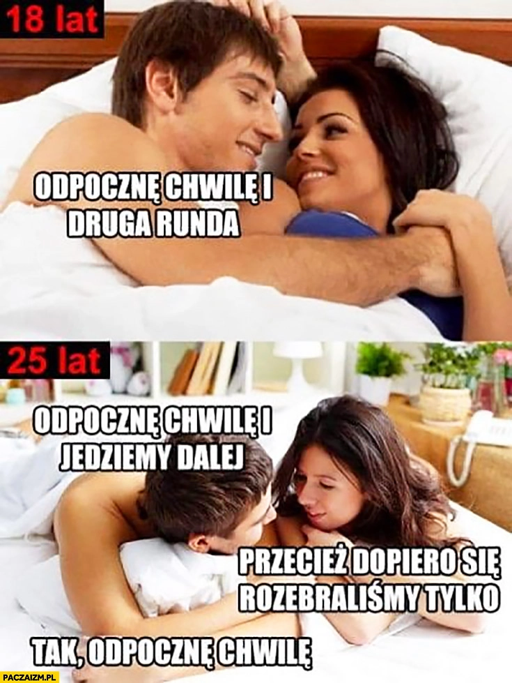 
    18 lat odpocznę chwilę i druga runda, 25 lat odpocznę chwile i jedziemy dalej, przecież dopiero się rozebraliśmy,tylko, tak odpocznę chwilę