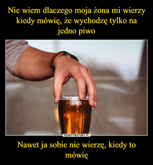 
    
Nie wiem dlaczego moja żona mi wierzy kiedy mówię, że wychodzę tylko na jedno piwo Nawet ja sobie nie wierzę, kiedy to mówię 