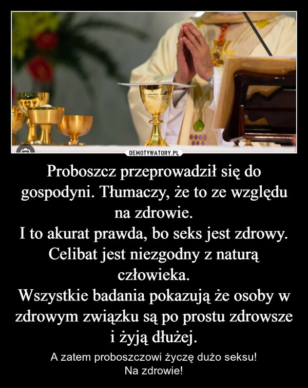 
    Proboszcz przeprowadził się do gospodyni. Tłumaczy, że to ze względu na zdrowie.
I to akurat prawda, bo seks jest zdrowy.
Celibat jest niezgodny z naturą człowieka.
Wszystkie badania pokazują że osoby w zdrowym związku są po prostu zdrowsze i żyją dłużej.