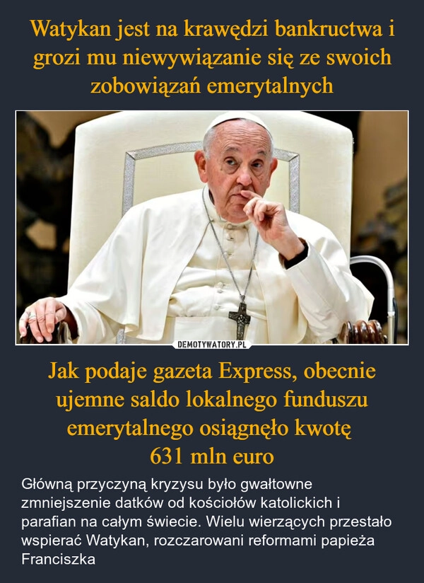 
    Watykan jest na krawędzi bankructwa i grozi mu niewywiązanie się ze swoich zobowiązań emerytalnych Jak podaje gazeta Express, obecnie ujemne saldo lokalnego funduszu emerytalnego osiągnęło kwotę 
631 mln euro