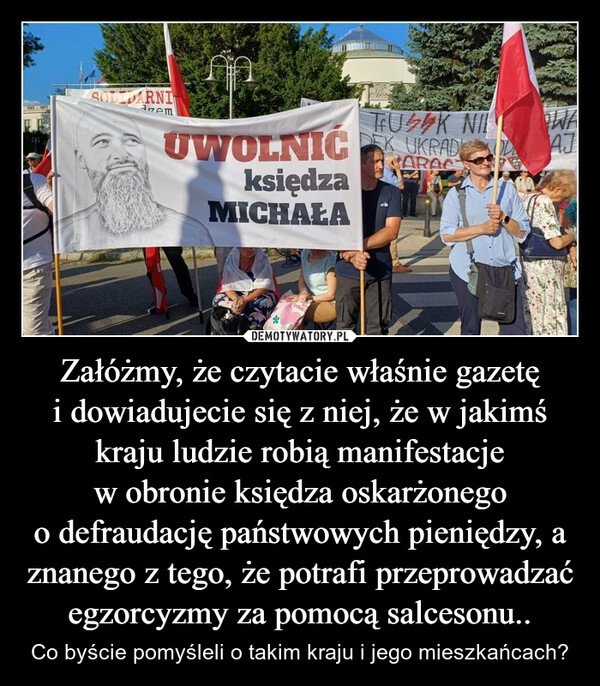 
    Załóżmy, że czytacie właśnie gazetę i dowiadujecie się z niej, że w jakimś kraju ludzie robią manifestacje w obronie księdza oskarżonego o defraudację państwowych pieniędzy, a znanego z tego, że potrafi przeprowadzać egzorcyzmy za pomocą salcesonu..