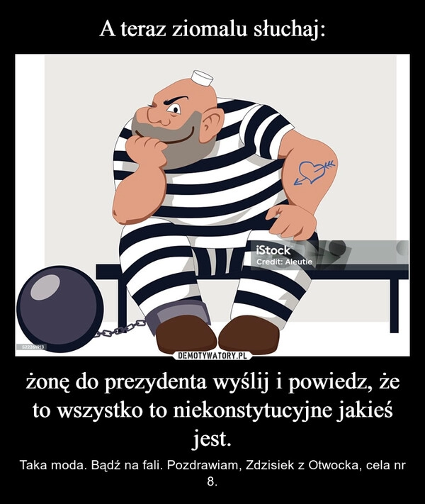 
    A teraz ziomalu słuchaj: żonę do prezydenta wyślij i powiedz, że to wszystko to niekonstytucyjne jakieś jest.