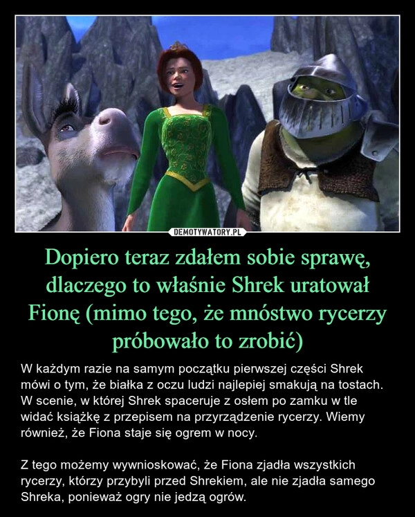 
    Dopiero teraz zdałem sobie sprawę, dlaczego to właśnie Shrek uratował Fionę (mimo tego, że mnóstwo rycerzy próbowało to zrobić)