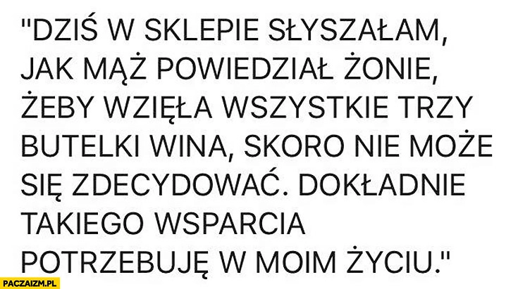 
    Dziś w sklepie słyszałam jak mąż powiedział żonie żeby wzięła wszystkie trzy butelki wina jak nie może się zdecydować, takiego wsparcia potrzebuje w życiu