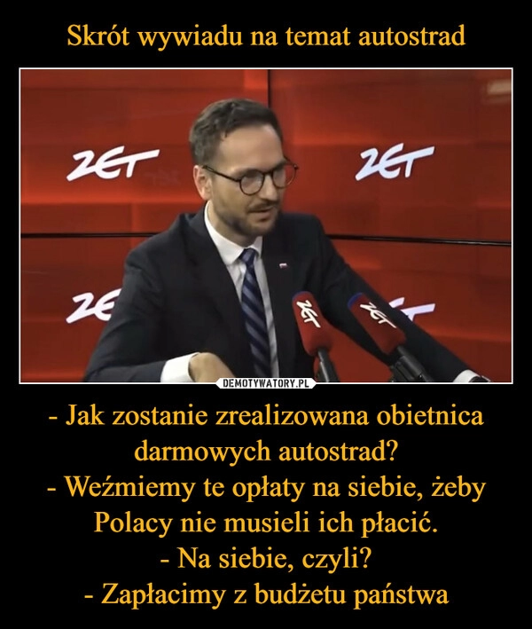 
    Skrót wywiadu na temat autostrad - Jak zostanie zrealizowana obietnica darmowych autostrad?
- Weźmiemy te opłaty na siebie, żeby Polacy nie musieli ich płacić.
- Na siebie, czyli?
- Zapłacimy z budżetu państwa