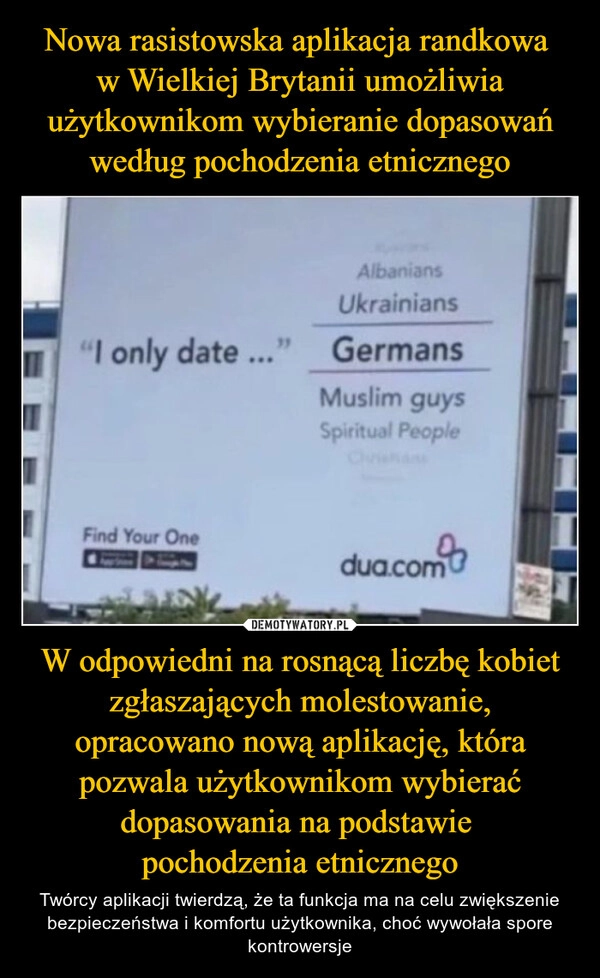 
    Nowa rasistowska aplikacja randkowa 
w Wielkiej Brytanii umożliwia użytkownikom wybieranie dopasowań według pochodzenia etnicznego W odpowiedni na rosnącą liczbę kobiet zgłaszających molestowanie, opracowano nową aplikację, która pozwala użytkownikom wybierać dopasowania na podstawie 
pochodzenia etnicznego