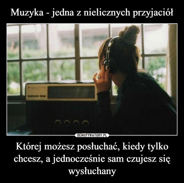 
    Muzyka - jedna z nielicznych przyjaciół Której możesz posłuchać, kiedy tylko chcesz, a jednocześnie sam czujesz się wysłuchany