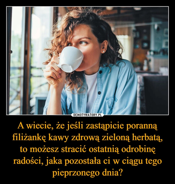 
    A wiecie, że jeśli zastąpicie poranną filiżankę kawy zdrową zieloną herbatą, to możesz stracić ostatnią odrobinę radości, jaka pozostała ci w ciągu tego pieprzonego dnia?