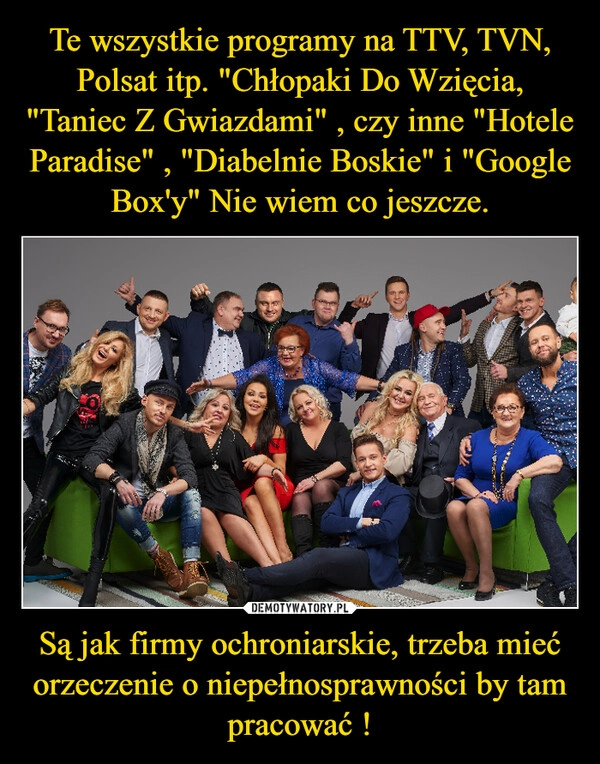 
    Te wszystkie programy na TTV, TVN, Polsat itp. "Chłopaki Do Wzięcia, "Taniec Z Gwiazdami" , czy inne "Hotele Paradise" , "Diabelnie Boskie" i "Google Box'y" Nie wiem co jeszcze. Są jak firmy ochroniarskie, trzeba mieć orzeczenie o niepełnosprawności by tam pracować !