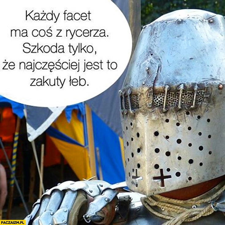 
    Każdy facet ma coś z rycerza szkoda tylko że najczęściej jest to zakuty łeb