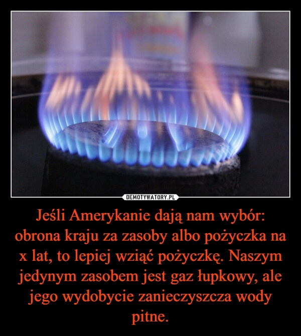 
    Jeśli Amerykanie dają nam wybór: obrona kraju za zasoby albo pożyczka na x lat, to lepiej wziąć pożyczkę. Naszym jedynym zasobem jest gaz łupkowy, ale jego wydobycie zanieczyszcza wody pitne.