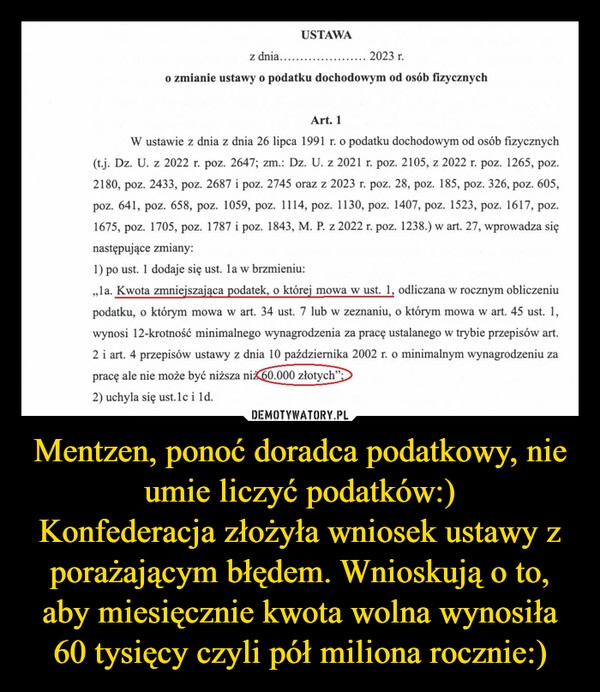 
    Mentzen, ponoć doradca podatkowy, nie umie liczyć podatków:)
Konfederacja złożyła wniosek ustawy z porażającym błędem. Wnioskują o to, aby miesięcznie kwota wolna wynosiła 60 tysięcy czyli pół miliona rocznie:)