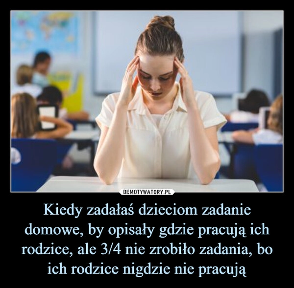 
    Kiedy zadałaś dzieciom zadanie domowe, by opisały gdzie pracują ich rodzice, ale 3/4 nie zrobiło zadania, bo ich rodzice nigdzie nie pracują