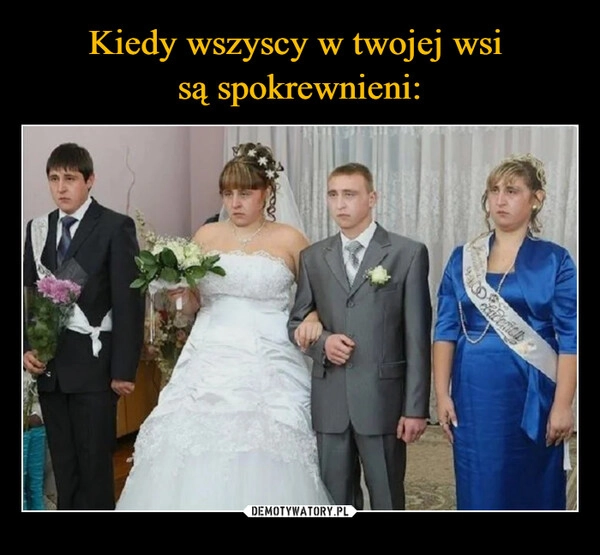 
    Kiedy wszyscy w twojej wsi 
są spokrewnieni: