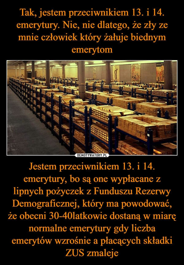 
    Tak, jestem przeciwnikiem 13. i 14. emerytury. Nie, nie dlatego, że zły ze mnie człowiek który żałuje biednym emerytom Jestem przeciwnikiem 13. i 14. emerytury, bo są one wypłacane z lipnych pożyczek z Funduszu Rezerwy Demograficznej, który ma powodować, że obecni 30-40latkowie dostaną w miarę normalne emerytury gdy liczba emerytów wzrośnie a płacących składki ZUS zmaleje