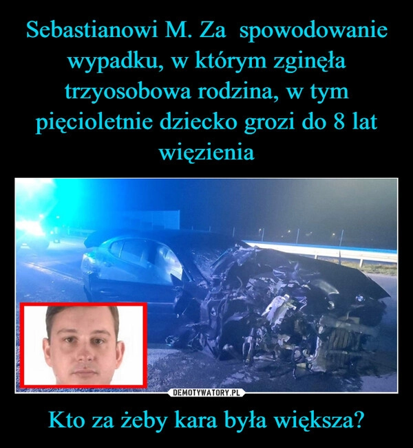 
    Sebastianowi M. Za  spowodowanie wypadku, w którym zginęła trzyosobowa rodzina, w tym pięcioletnie dziecko grozi do 8 lat więzienia Kto za żeby kara była większa?