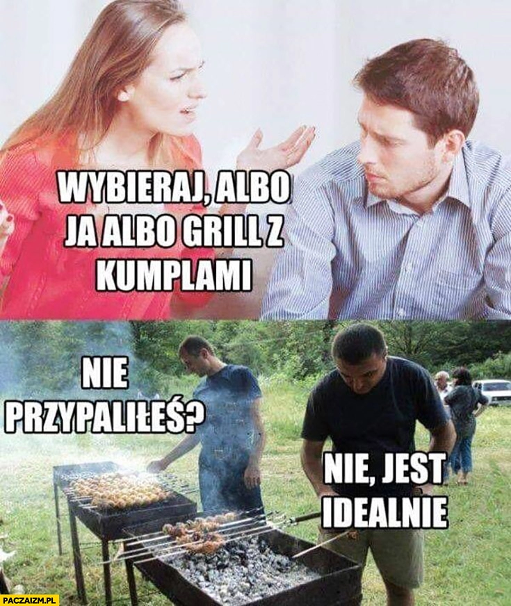 
    Wybieraj albo ja albo grill z kumplami. Nie przypaliłeś? Nie, jest idealnie kobieta żona