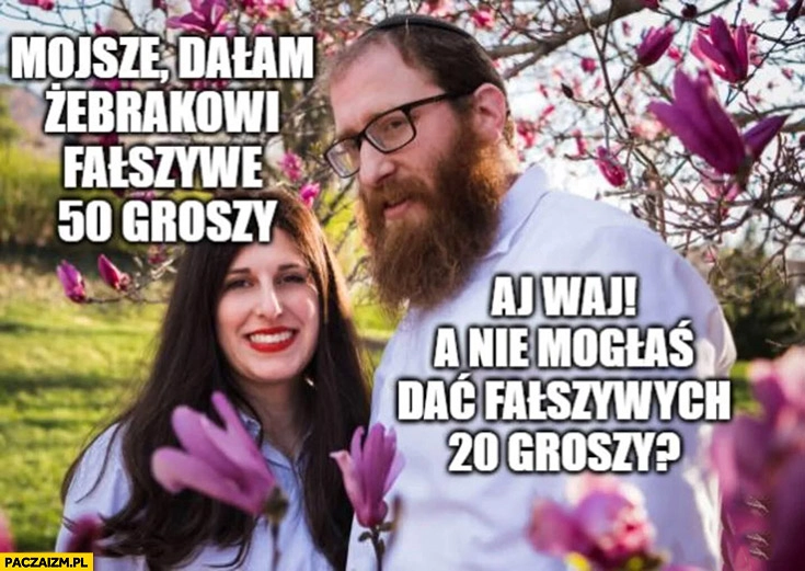 
    Mojsze dałam żebrakowi fałszywe 50 groszy aj waj a nie mogłaś dać fałszywych 20 groszy?
