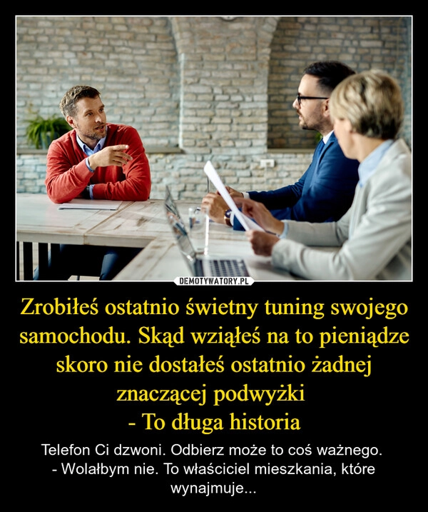 
    Zrobiłeś ostatnio świetny tuning swojego samochodu. Skąd wziąłeś na to pieniądze skoro nie dostałeś ostatnio żadnej znaczącej podwyżki 
- To długa historia