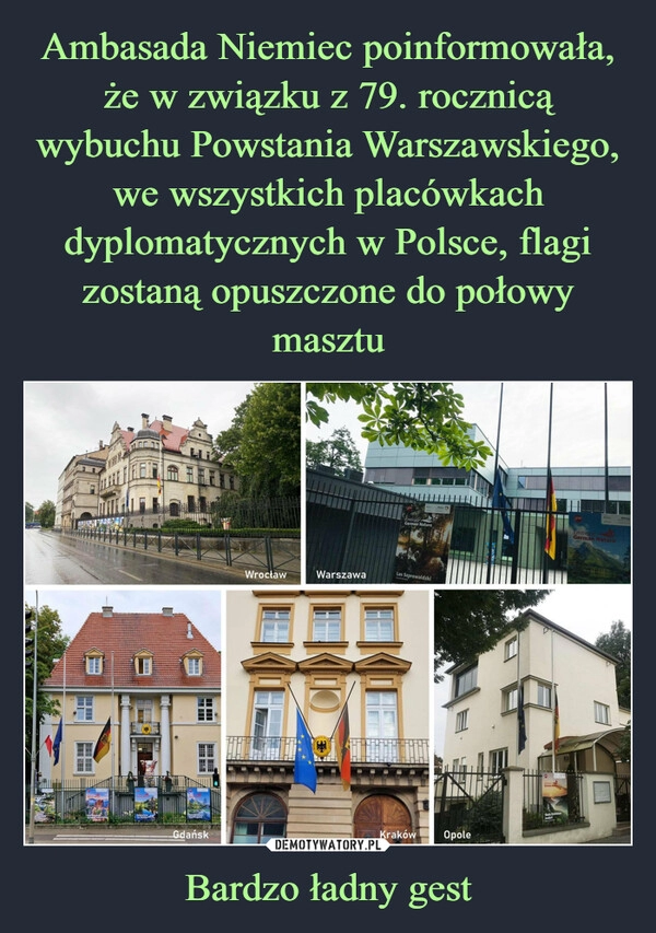 
    Ambasada Niemiec poinformowała, że w związku z 79. rocznicą wybuchu Powstania Warszawskiego, we wszystkich placówkach dyplomatycznych w Polsce, flagi zostaną opuszczone do połowy masztu Bardzo ładny gest