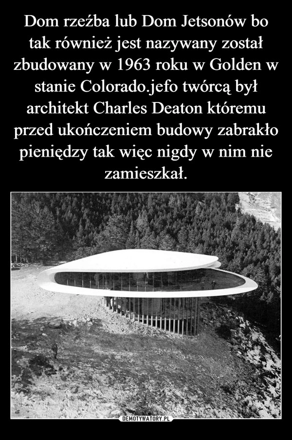 
    Dom rzeźba lub Dom Jetsonów bo tak również jest nazywany został zbudowany w 1963 roku w Golden w stanie Colorado.jefo twórcą był architekt Charles Deaton któremu przed ukończeniem budowy zabrakło pieniędzy tak więc nigdy w nim nie zamieszkał.